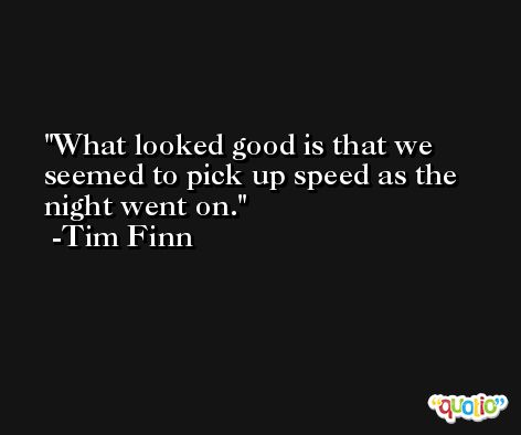 What looked good is that we seemed to pick up speed as the night went on. -Tim Finn