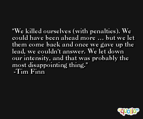 We killed ourselves (with penalties). We could have been ahead more … but we let them come back and once we gave up the lead, we couldn't answer. We let down our intensity, and that was probably the most disappointing thing. -Tim Finn