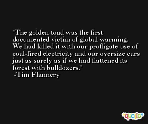 The golden toad was the first documented victim of global warming. We had killed it with our profligate use of coal-fired electricity and our oversize cars just as surely as if we had flattened its forest with bulldozers. -Tim Flannery
