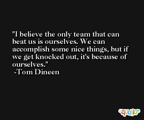 I believe the only team that can beat us is ourselves. We can accomplish some nice things, but if we get knocked out, it's because of ourselves. -Tom Dineen
