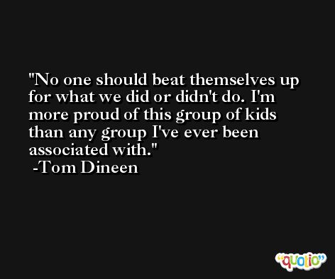 No one should beat themselves up for what we did or didn't do. I'm more proud of this group of kids than any group I've ever been associated with. -Tom Dineen