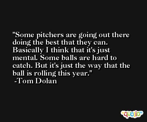 Some pitchers are going out there doing the best that they can. Basically I think that it's just mental. Some balls are hard to catch. But it's just the way that the ball is rolling this year. -Tom Dolan