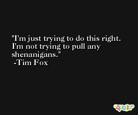 I'm just trying to do this right. I'm not trying to pull any shenanigans. -Tim Fox