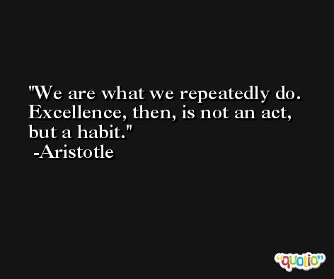 We are what we repeatedly do. Excellence, then, is not an act, but a habit.  -Aristotle