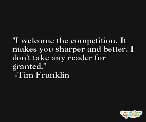 I welcome the competition. It makes you sharper and better. I don't take any reader for granted. -Tim Franklin