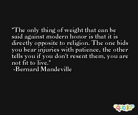 The only thing of weight that can be said against modern honor is that it is directly opposite to religion. The one bids you bear injuries with patience, the other tells you if you don't resent them, you are not fit to live. -Bernard Mandeville
