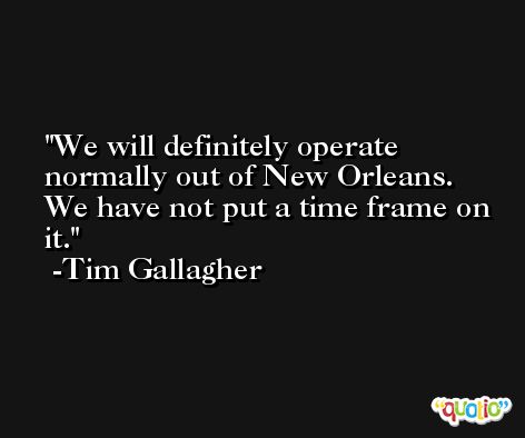 We will definitely operate normally out of New Orleans. We have not put a time frame on it. -Tim Gallagher