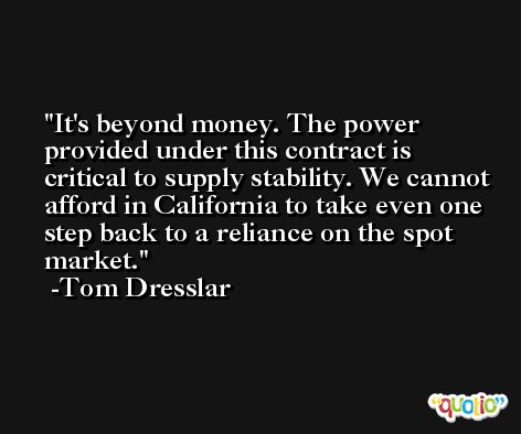 It's beyond money. The power provided under this contract is critical to supply stability. We cannot afford in California to take even one step back to a reliance on the spot market. -Tom Dresslar