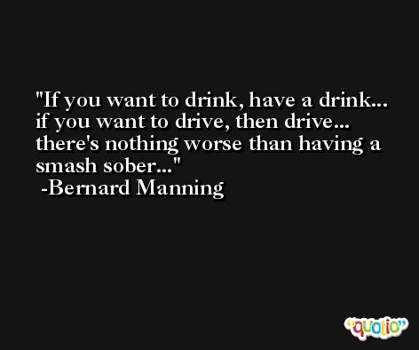 If you want to drink, have a drink... if you want to drive, then drive... there's nothing worse than having a smash sober... -Bernard Manning