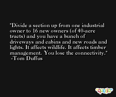 Divide a section up from one industrial owner to 16 new owners (of 40-acre tracts) and you have a bunch of driveways and cabins and new roads and lights. It affects wildlife. It affects timber management. You lose the connectivity. -Tom Duffus