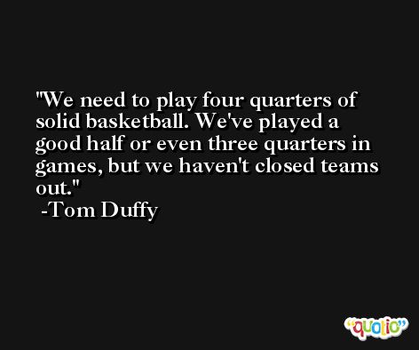 We need to play four quarters of solid basketball. We've played a good half or even three quarters in games, but we haven't closed teams out. -Tom Duffy