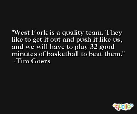 West Fork is a quality team. They like to get it out and push it like us, and we will have to play 32 good minutes of basketball to beat them. -Tim Goers