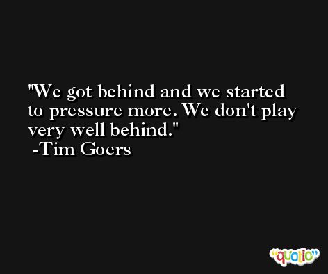 We got behind and we started to pressure more. We don't play very well behind. -Tim Goers