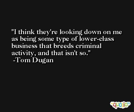 I think they're looking down on me as being some type of lower-class business that breeds criminal activity, and that isn't so. -Tom Dugan