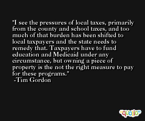 I see the pressures of local taxes, primarily from the county and school taxes, and too much of that burden has been shifted to local taxpayers and the state needs to remedy that. Taxpayers have to fund education and Medicaid under any circumstance, but owning a piece of property is the not the right measure to pay for these programs. -Tim Gordon
