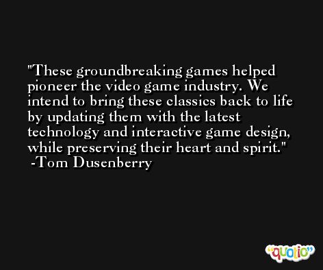 These groundbreaking games helped pioneer the video game industry. We intend to bring these classics back to life by updating them with the latest technology and interactive game design, while preserving their heart and spirit. -Tom Dusenberry