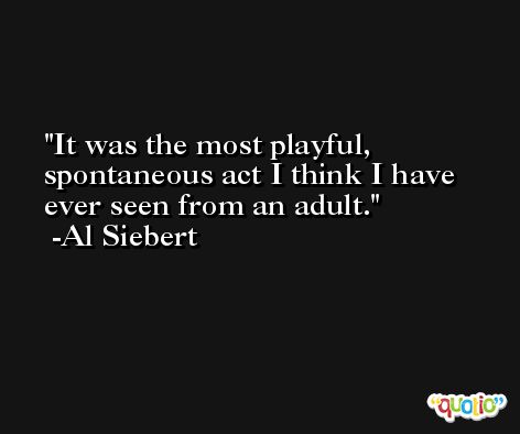 It was the most playful, spontaneous act I think I have ever seen from an adult. -Al Siebert