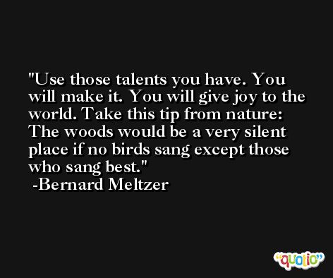 Use those talents you have. You will make it. You will give joy to the world. Take this tip from nature: The woods would be a very silent place if no birds sang except those who sang best. -Bernard Meltzer