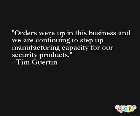 Orders were up in this business and we are continuing to step up manufacturing capacity for our security products. -Tim Guertin