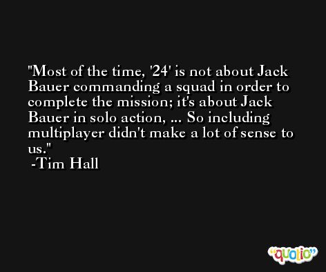 Most of the time, '24' is not about Jack Bauer commanding a squad in order to complete the mission; it's about Jack Bauer in solo action, ... So including multiplayer didn't make a lot of sense to us. -Tim Hall