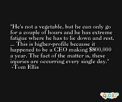 He's not a vegetable, but he can only go for a couple of hours and he has extreme fatigue where he has to lie down and rest, ... This is higher-profile because it happened to be a CEO making $800,000 a year. The fact of the matter is, these injuries are occurring every single day. -Tom Ellis
