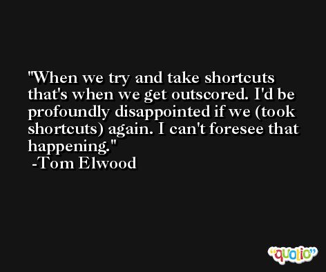 When we try and take shortcuts that's when we get outscored. I'd be profoundly disappointed if we (took shortcuts) again. I can't foresee that happening. -Tom Elwood