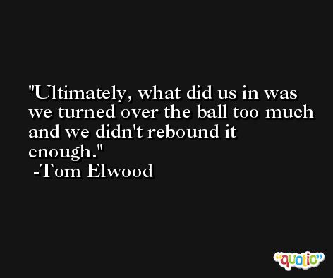 Ultimately, what did us in was we turned over the ball too much and we didn't rebound it enough. -Tom Elwood
