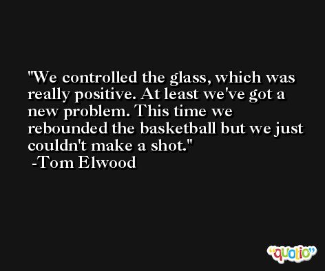 We controlled the glass, which was really positive. At least we've got a new problem. This time we rebounded the basketball but we just couldn't make a shot. -Tom Elwood