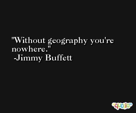 Without geography you're nowhere. -Jimmy Buffett