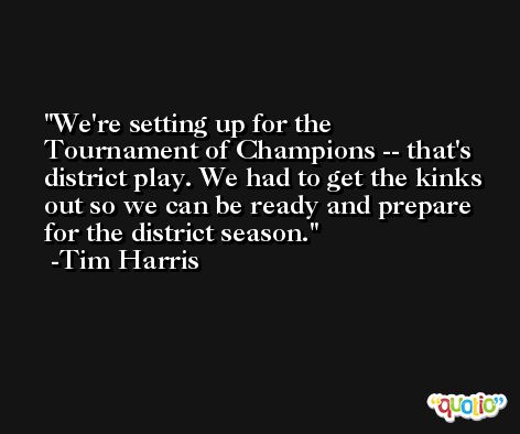 We're setting up for the Tournament of Champions -- that's district play. We had to get the kinks out so we can be ready and prepare for the district season. -Tim Harris
