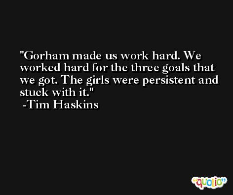 Gorham made us work hard. We worked hard for the three goals that we got. The girls were persistent and stuck with it. -Tim Haskins