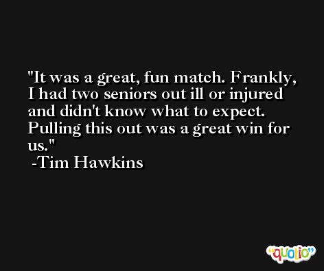 It was a great, fun match. Frankly, I had two seniors out ill or injured and didn't know what to expect. Pulling this out was a great win for us. -Tim Hawkins