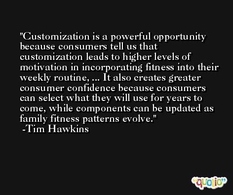 Customization is a powerful opportunity because consumers tell us that customization leads to higher levels of motivation in incorporating fitness into their weekly routine, ... It also creates greater consumer confidence because consumers can select what they will use for years to come, while components can be updated as family fitness patterns evolve. -Tim Hawkins