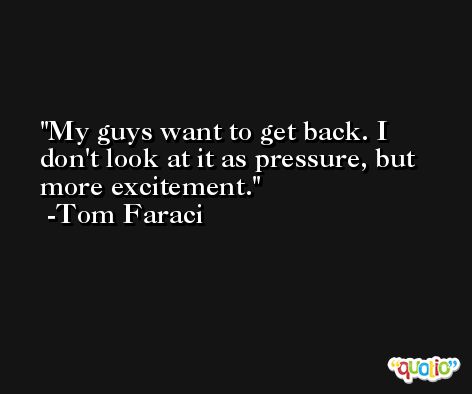 My guys want to get back. I don't look at it as pressure, but more excitement. -Tom Faraci