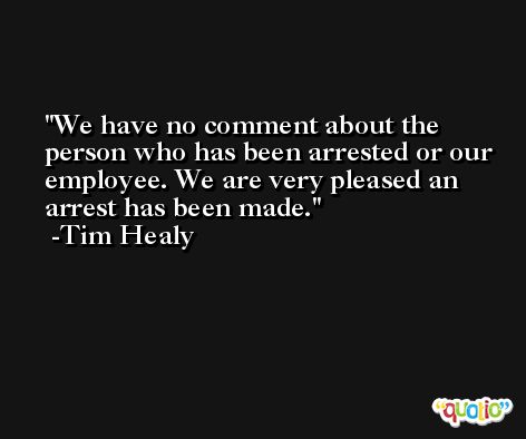 We have no comment about the person who has been arrested or our employee. We are very pleased an arrest has been made. -Tim Healy