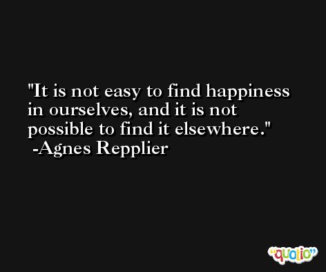 It is not easy to find happiness in ourselves, and it is not possible to find it elsewhere. -Agnes Repplier