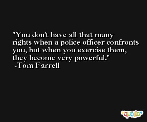 You don't have all that many rights when a police officer confronts you, but when you exercise them, they become very powerful. -Tom Farrell