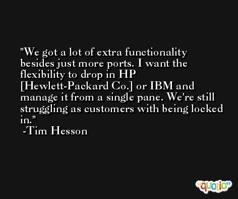 We got a lot of extra functionality besides just more ports. I want the flexibility to drop in HP [Hewlett-Packard Co.] or IBM and manage it from a single pane. We're still struggling as customers with being locked in. -Tim Hesson