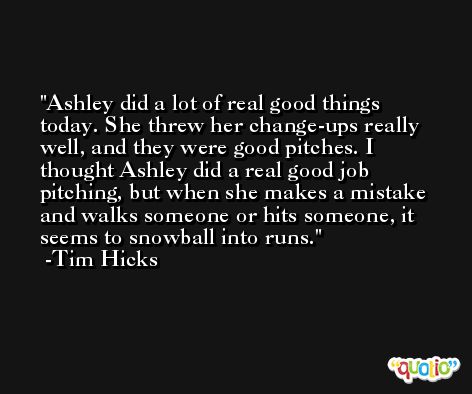 Ashley did a lot of real good things today. She threw her change-ups really well, and they were good pitches. I thought Ashley did a real good job pitching, but when she makes a mistake and walks someone or hits someone, it seems to snowball into runs. -Tim Hicks