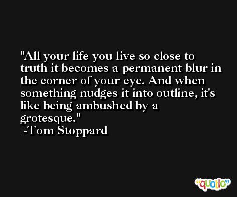 All your life you live so close to truth it becomes a permanent blur in the corner of your eye. And when something nudges it into outline, it's like being ambushed by a grotesque. -Tom Stoppard