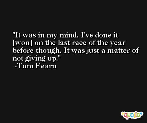 It was in my mind. I've done it [won] on the last race of the year before though. It was just a matter of not giving up. -Tom Fearn