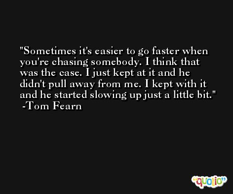 Sometimes it's easier to go faster when you're chasing somebody. I think that was the case. I just kept at it and he didn't pull away from me. I kept with it and he started slowing up just a little bit. -Tom Fearn