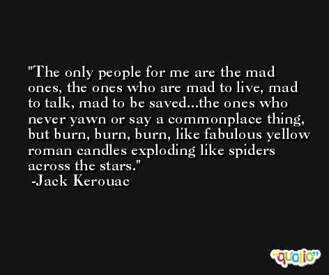 The only people for me are the mad ones, the ones who are mad to live, mad to talk, mad to be saved...the ones who never yawn or say a commonplace thing, but burn, burn, burn, like fabulous yellow roman candles exploding like spiders across the stars. -Jack Kerouac