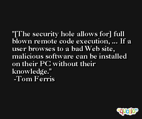 [The security hole allows for] full blown remote code execution, ... If a user browses to a bad Web site, malicious software can be installed on their PC without their knowledge. -Tom Ferris