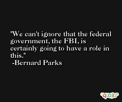 We can't ignore that the federal government, the FBI, is certainly going to have a role in this. -Bernard Parks