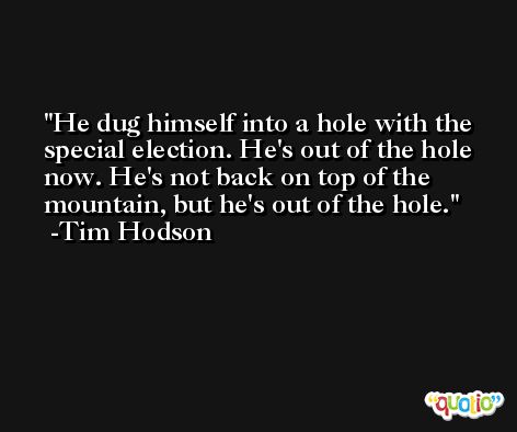 He dug himself into a hole with the special election. He's out of the hole now. He's not back on top of the mountain, but he's out of the hole. -Tim Hodson