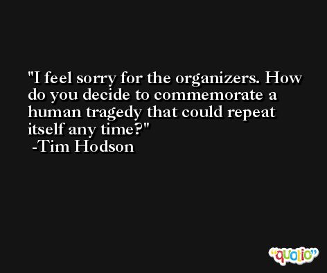 I feel sorry for the organizers. How do you decide to commemorate a human tragedy that could repeat itself any time? -Tim Hodson