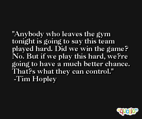 Anybody who leaves the gym tonight is going to say this team played hard. Did we win the game? No. But if we play this hard, we?re going to have a much better chance. That?s what they can control. -Tim Hopley