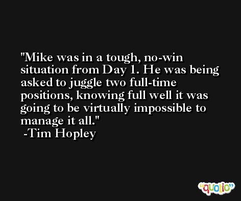 Mike was in a tough, no-win situation from Day 1. He was being asked to juggle two full-time positions, knowing full well it was going to be virtually impossible to manage it all. -Tim Hopley