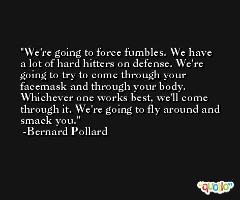 We're going to force fumbles. We have a lot of hard hitters on defense. We're going to try to come through your facemask and through your body. Whichever one works best, we'll come through it. We're going to fly around and smack you. -Bernard Pollard